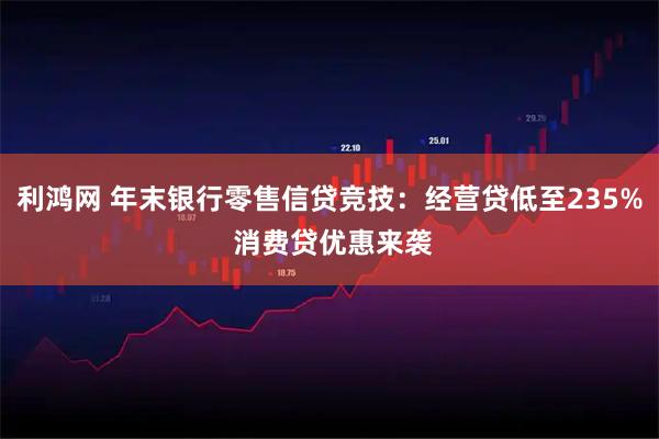 利鸿网 年末银行零售信贷竞技：经营贷低至235% 消费贷优惠来袭