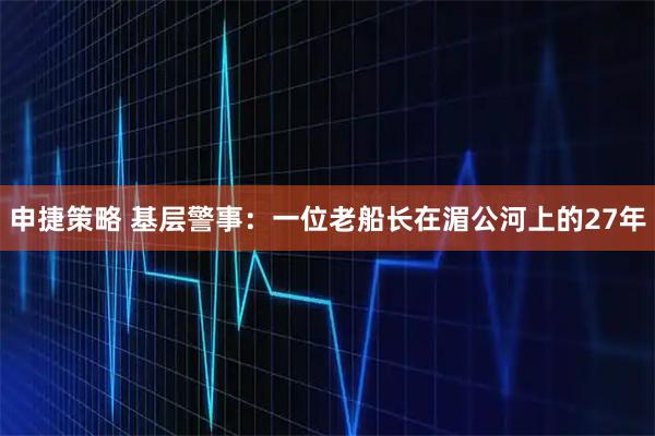 申捷策略 基层警事：一位老船长在湄公河上的27年
