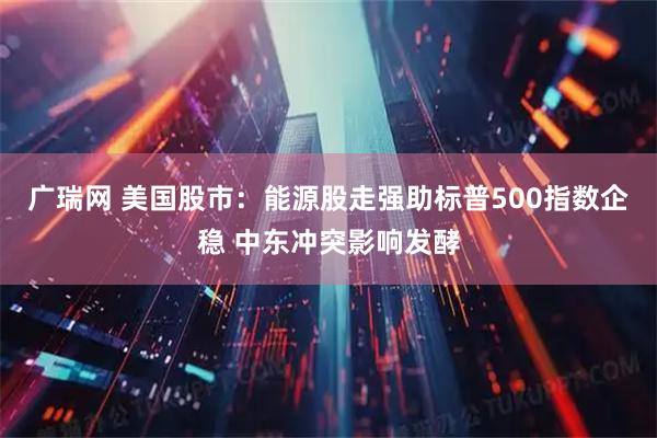 广瑞网 美国股市：能源股走强助标普500指数企稳 中东冲突影响发酵